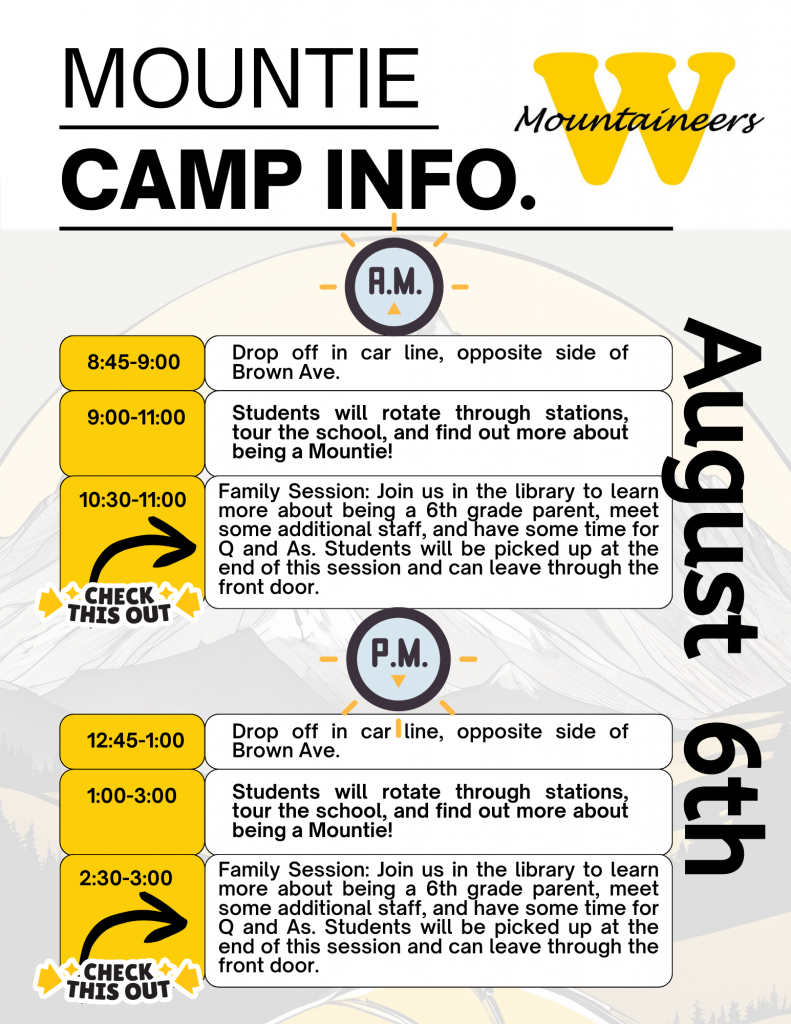 Poster with "Mountie Camp Info:" "AM 8:45-9:00: Drop off in car line, opposite side of Brown Ave.   9:00 - 11:00: Students will rotate through stations, tour the school, and find out more about being a Mountie!   10:30 - 11:00: Family Session: Join us in the library to learn more about being a 6th grade parent, meet some additional staff, and have some time for Q&A. Students will be picked up at the end of this session and can leave through the front door.   PM 12:45 - 1:00: Drop off in car line, opposite side of Brown Ave.   1:00 - 3:00: Students will rotate through stations, tour the school, and find out more about being a Mountie!   2:30 - 3:00: Family Session: Join us in the library to learn more about being a 6th grade parent, meet some additional staff, and have some time for Q&A. Students will be picked up at the end of this session and can leave through the front door."