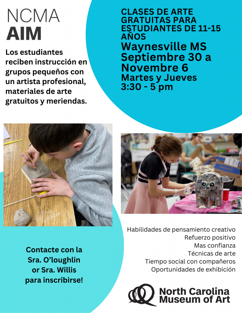 NCMA AIM; Los estudiantes reciben instruccion en grupos pequenos con un artista profesional, materiales de arte gratuitos y meriendas.; Clases de arte gratuitas para estudiantes de 11-15 anos Waynesville MS Septiembre 30 a Novembre 6; Martes y Jueves 3:30 - 5pm; Habilidades de pensamiento creativo, refuerzo positivo, mas confianza, tecnicas de arte, tiempo social con companeros, oportunidades de exhibicion; contacte con la sra. o'loughlin or sra. willis para inscribirse!; north carolina museum of art"