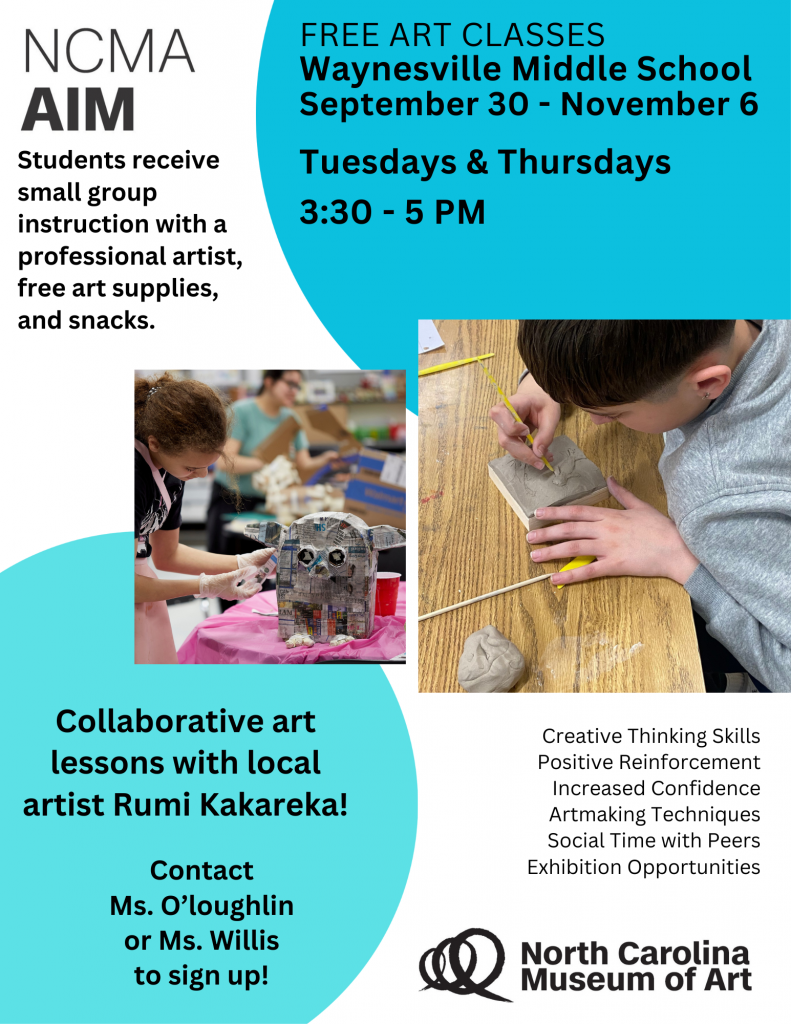 flyer with blue decorations and pictures of students creating art; "NCMA AIM Students receive small group instruction with a professional artist, free art supplies, and snacks. Free Art Classes; Waynesville Middle School September 30 - November 6; Tuesdays and Thursdays 3:30 - 5pm; Collaborative art lessons with local artist Rumi Kakareka; Creative Thinking Skills, Positive Reinforcement, Increased Confidence, Artmaking Techniques, Social Time with Peers, Exhibition Opportunities; Contact Ms. O'loughlin or Ms. Willis to sign up!; North Carolina Museum of Art 