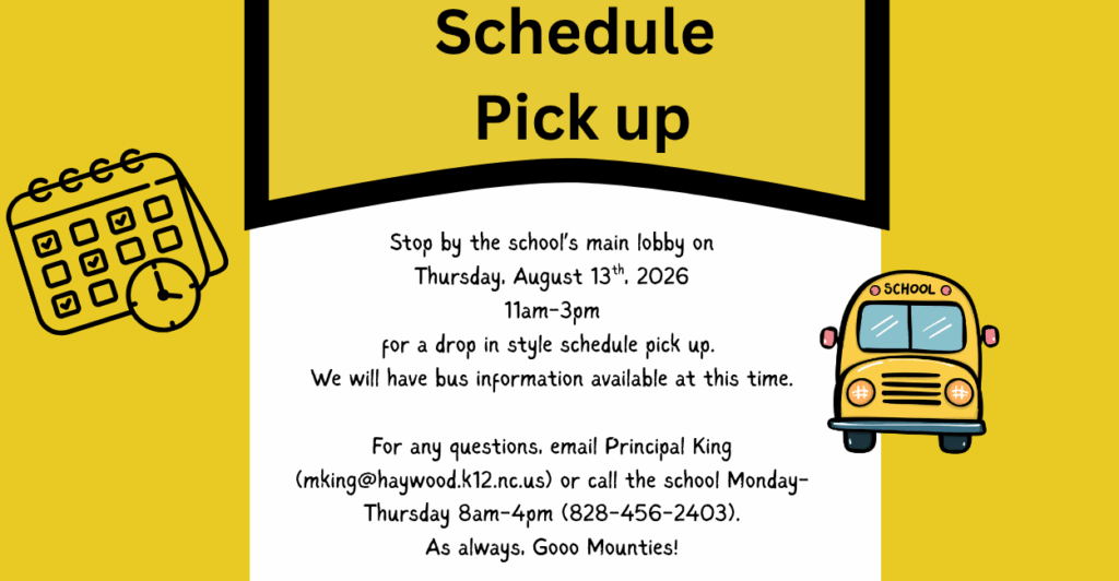 Yellow back grounds with a clip art style schedule to the left and a school us on the right. Heading reads: Schedule Pick Up followed by the body of the message: "Stop by the school’s main lobby on Thursday, August 13th, 2026 11am-3pm for a drop in style schedule pick up. We will have bus information available at this time. For any questions, email Principal King (mking@haywood.k12.nc.us) or call the school Monday- Thursday 8am-4pm (828-456-2403). As always, Gooo Mounties!"