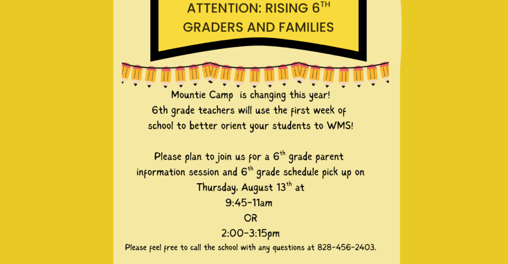 yellow background with a pencil banner under the heading that reads: Attention Rising 6th Graders and Families The body of text reads: Mountie Camp is changing this year! 6th grade teachers will use the first week of school to better orient your students to WMS! Please plan to join us for a 6th grade parent information session and 6th grade schedule pick up on Thursday, August 13th at 9:45-11am OR 2:00-3:15pm Please feel free to call the school with any questions at 828-456-2403.