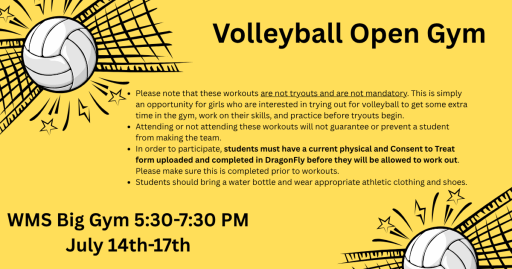 Yellow background with two volleyballs hitting a net in the corners: " Volley Ball Open Gym WMS Big Gym July 14th-17th from 5:30-7:30pm. Please note that these workouts are not tryouts and are not mandatory. (This text is underlined for emphasis.) This is simply an opportunity for girls who are interested in trying out for volleyball to get some extra time in the gym, work on their skills, and practice before tryouts begin. Attending or not attending these workouts will not guarantee or prevent a student from making the team. In order to participate, students must have a current physical and Consent to Treat form uploaded and completed in DragonFly before they will be allowed to work out. ( This text is in bold for emphasis.) Please make sure this is completed prior to workouts. Students should bring a water bottle and wear appropriate athletic clothing and shoes.